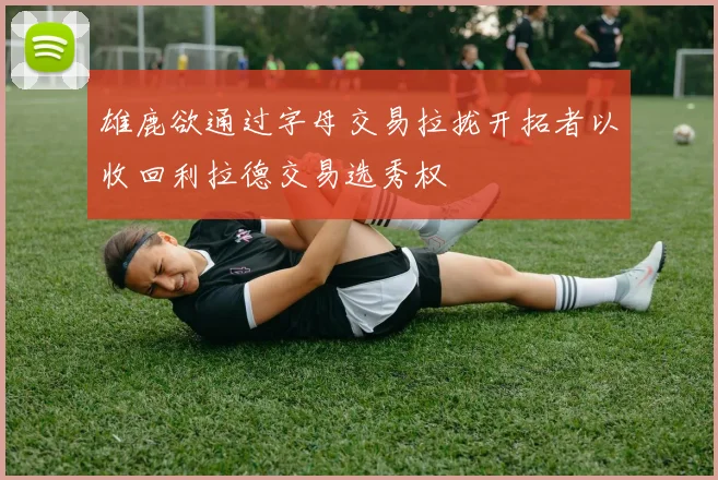 雄鹿欲通过字母交易拉拢开拓者以收回利拉德交易选秀权