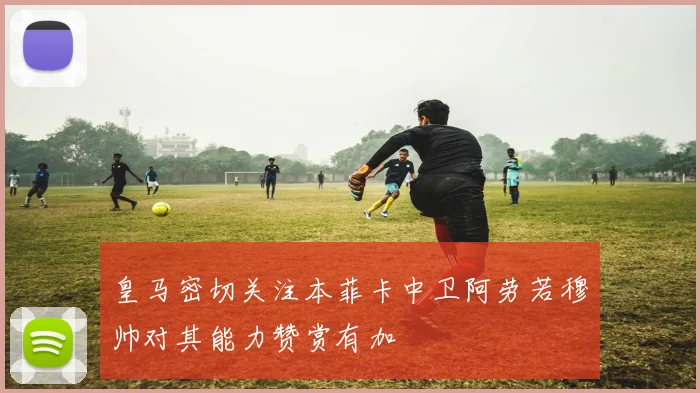 皇马密切关注本菲卡中卫阿劳若穆帅对其能力赞赏有加