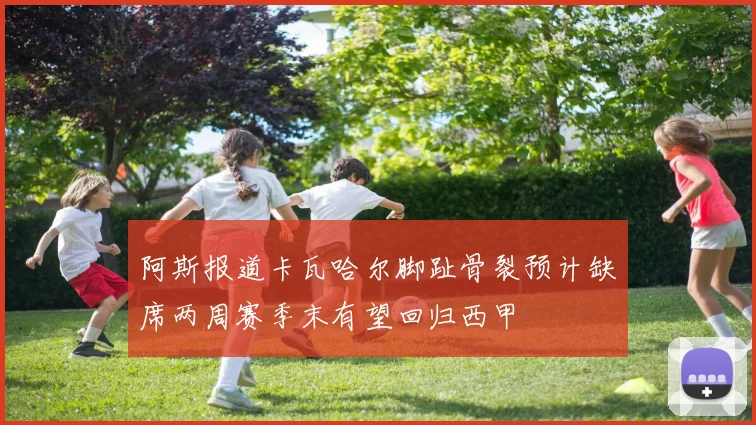 阿斯报道卡瓦哈尔脚趾骨裂预计缺席两周赛季末有望回归西甲