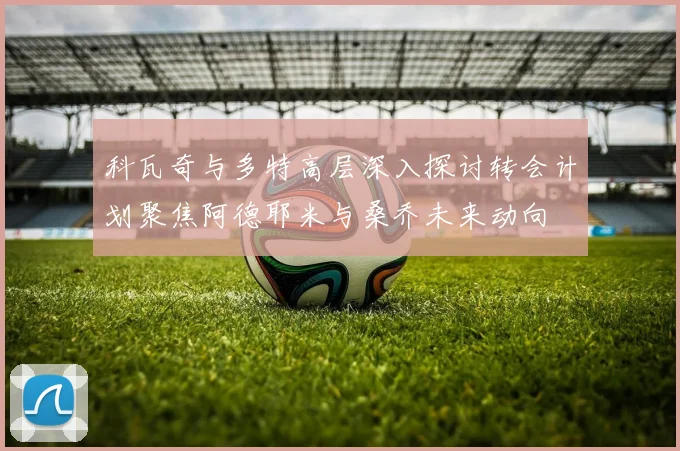科瓦奇与多特高层深入探讨转会计划聚焦阿德耶米与桑乔未来动向