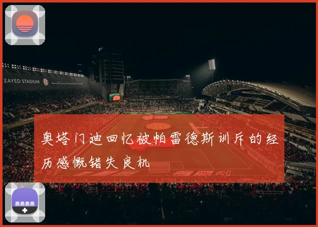 奥塔门迪回忆被帕雷德斯训斥的经历感慨错失良机