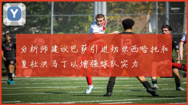 分析师建议巴萨引进切尔西哈托和皇社洪马丁以增强球队实力