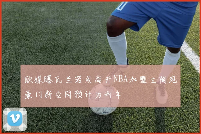 欧媒曝瓦兰若或离开NBA加盟立陶宛豪门新合同预计为两年
