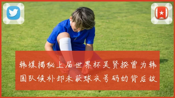 韩媒揭秘上届世界杯吴贤揆曾为韩国队候补却未获球衣号码的背后故事
