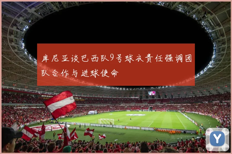 库尼亚谈巴西队9号球衣责任强调团队合作与进球使命