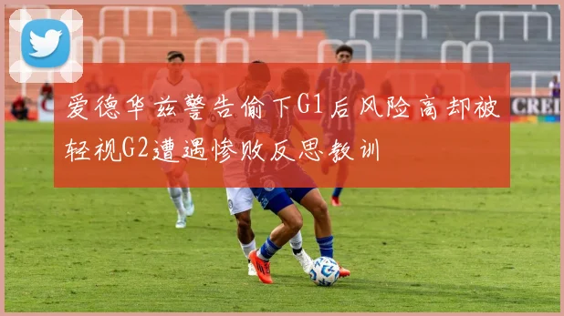 爱德华兹警告偷下G1后风险高却被轻视G2遭遇惨败反思教训
