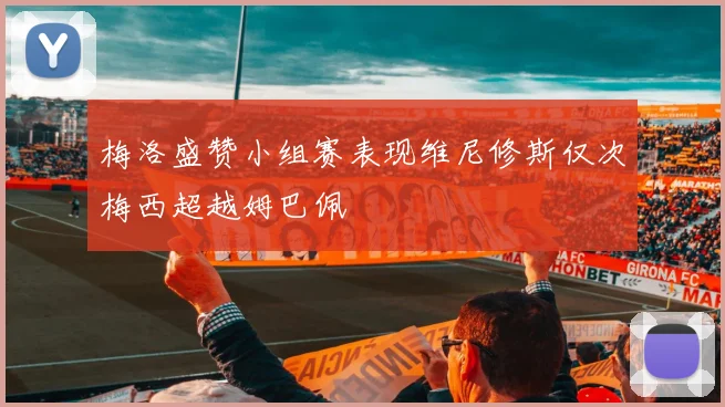 梅洛盛赞小组赛表现维尼修斯仅次梅西超越姆巴佩