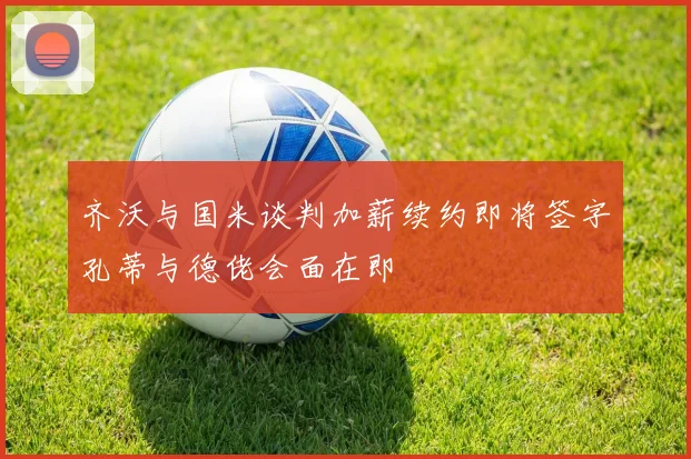 齐沃与国米谈判加薪续约即将签字孔蒂与德佬会面在即