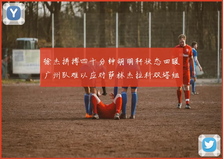 徐杰拼搏四十分钟胡明轩状态回暖广州队难以应对萨林杰拉科双塔组合