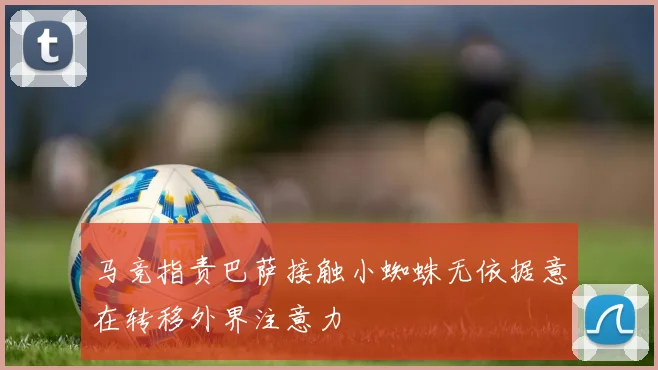 马竞指责巴萨接触小蜘蛛无依据意在转移外界注意力