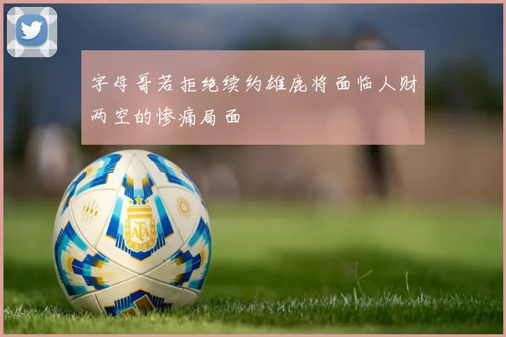 字母哥若拒绝续约雄鹿将面临人财两空的惨痛局面