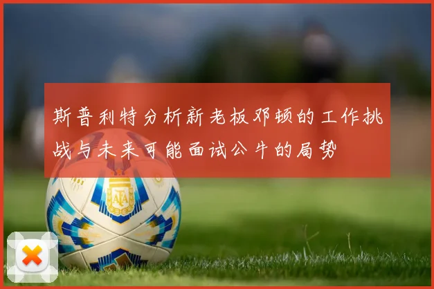 斯普利特分析新老板邓顿的工作挑战与未来可能面试公牛的局势
