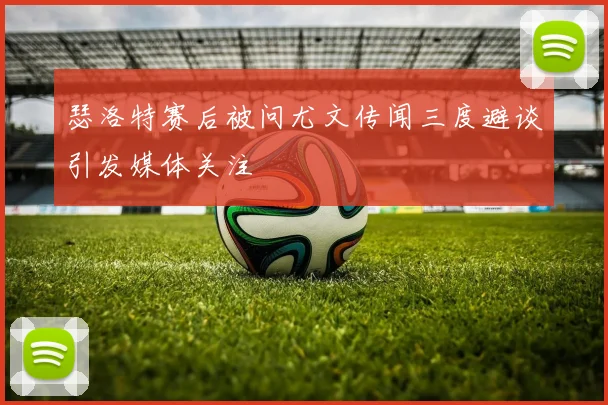 瑟洛特赛后被问尤文传闻三度避谈引发媒体关注
