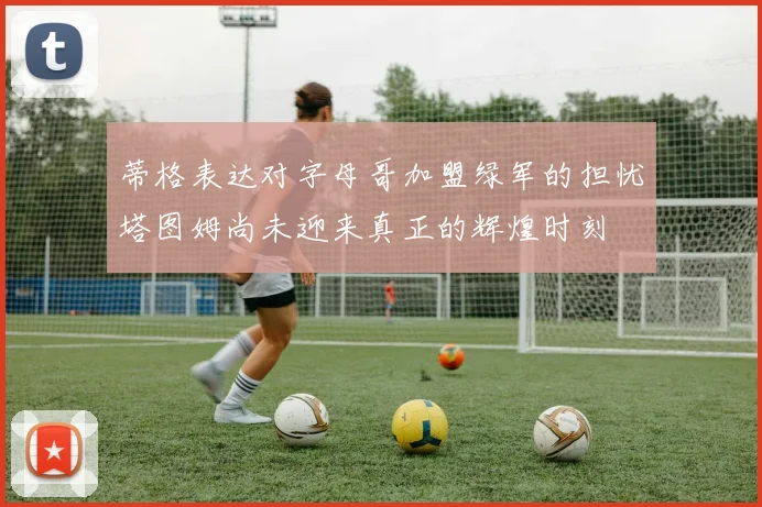 蒂格表达对字母哥加盟绿军的担忧塔图姆尚未迎来真正的辉煌时刻