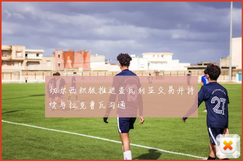 切尔西积极推进查瓦利亚交易并持续与拉克鲁瓦沟通