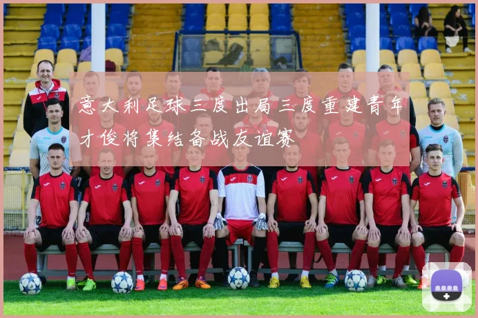 意大利足球三度出局三度重建青年才俊将集结备战友谊赛
