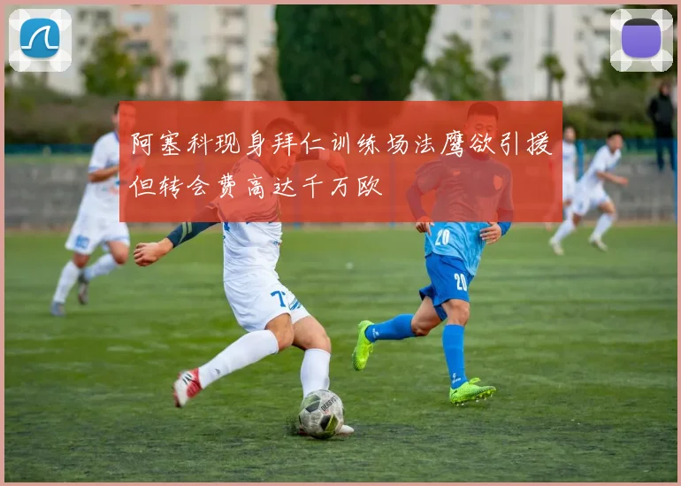 阿塞科现身拜仁训练场法鹰欲引援但转会费高达千万欧