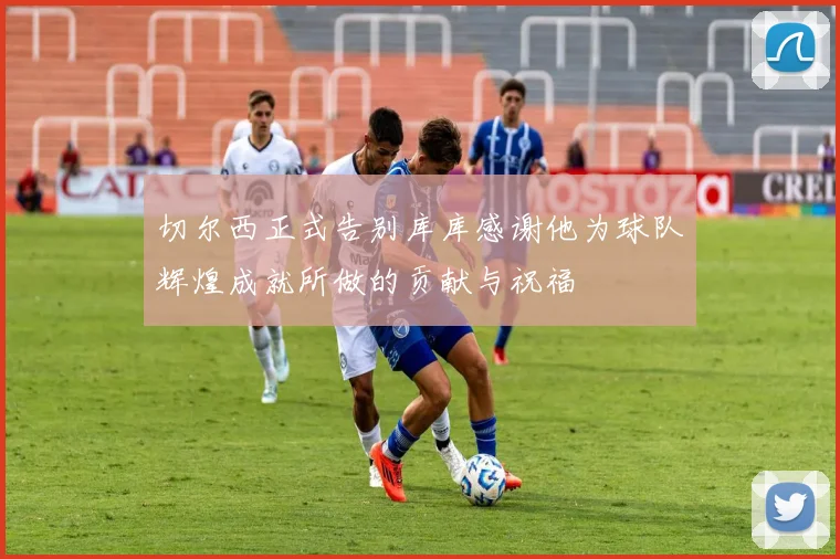 切尔西正式告别库库感谢他为球队辉煌成就所做的贡献与祝福