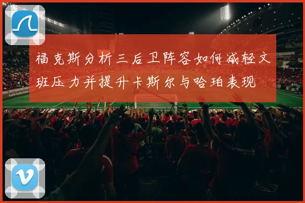 福克斯分析三后卫阵容如何减轻文班压力并提升卡斯尔与哈珀表现