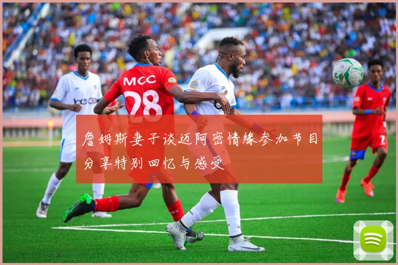 詹姆斯妻子谈迈阿密情缘参加节目分享特别回忆与感受