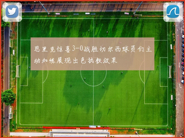 恩里克惊喜3-0战胜切尔西球员们主动加练展现出色执教效果