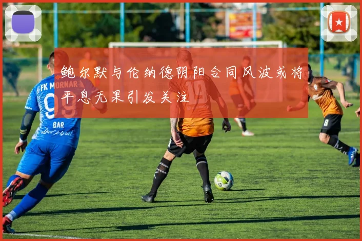 鲍尔默与伦纳德阴阳合同风波或将平息无果引发关注