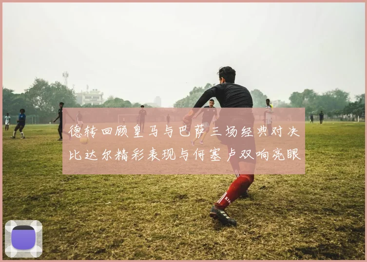 德转回顾皇马与巴萨三场经典对决比达尔精彩表现与何塞卢双响亮眼