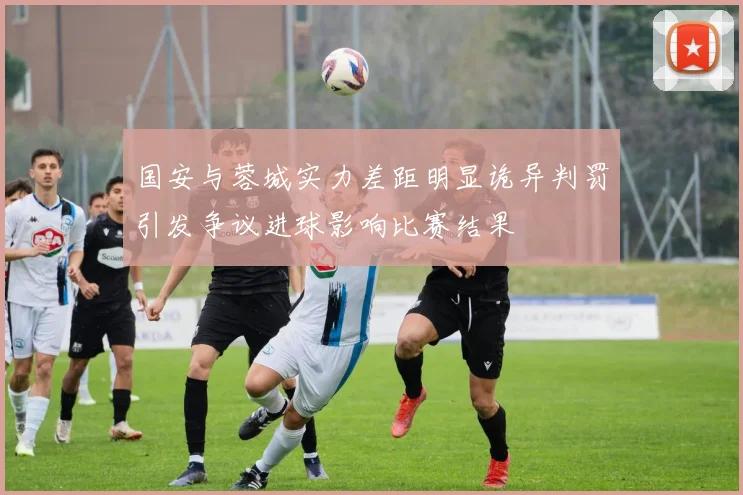 国安与蓉城实力差距明显诡异判罚引发争议进球影响比赛结果